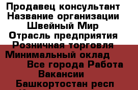 Продавец-консультант › Название организации ­ Швейный Мир › Отрасль предприятия ­ Розничная торговля › Минимальный оклад ­ 30 000 - Все города Работа » Вакансии   . Башкортостан респ.,Караидельский р-н